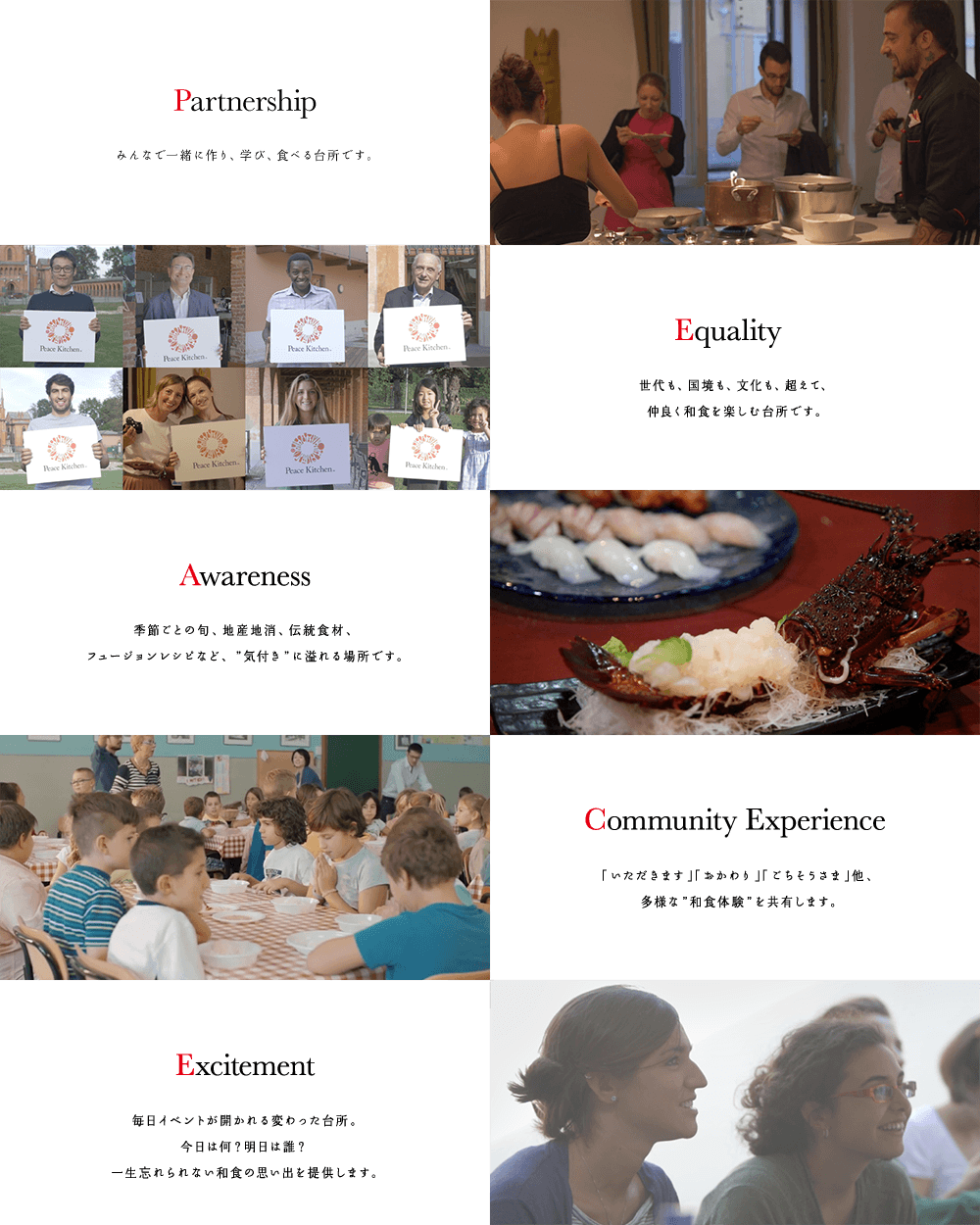 Partnership: みんなで一緒に作り、学び、食べる台所です。Equality：世代も、国境も、文化も、超えて、仲良く和食を楽しむ台所です。Awareness：季節ごとの旬、地産地消、伝統食材、フュージョンレシピなど、気付きに溢れる場所です。Community Experience：「いただきます」「おかわり」「ごちそうさま」他、多様な和食体験を共有します。Excitement：毎日イベントが開かれる変わった台所。今日は何？明日は誰？一生忘れられない和食の思い出を提供します。